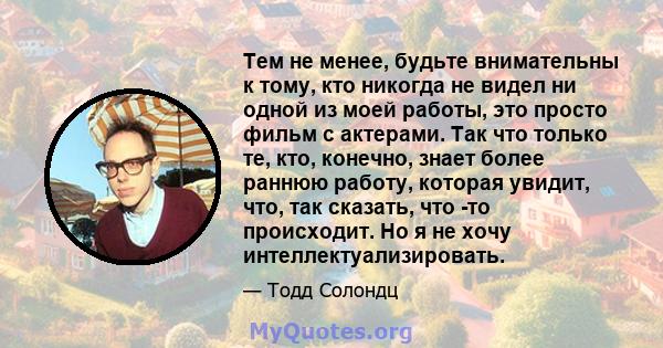 Тем не менее, будьте внимательны к тому, кто никогда не видел ни одной из моей работы, это просто фильм с актерами. Так что только те, кто, конечно, знает более раннюю работу, которая увидит, что, так сказать, что -то