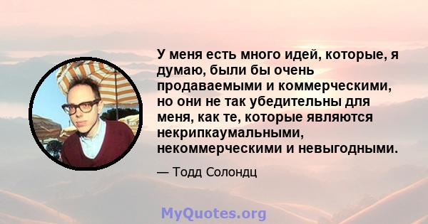 У меня есть много идей, которые, я думаю, были бы очень продаваемыми и коммерческими, но они не так убедительны для меня, как те, которые являются некрипкаумальными, некоммерческими и невыгодными.