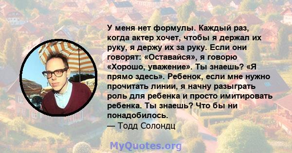 У меня нет формулы. Каждый раз, когда актер хочет, чтобы я держал их руку, я держу их за руку. Если они говорят: «Оставайся», я говорю «Хорошо, уважение». Ты знаешь? «Я прямо здесь». Ребенок, если мне нужно прочитать