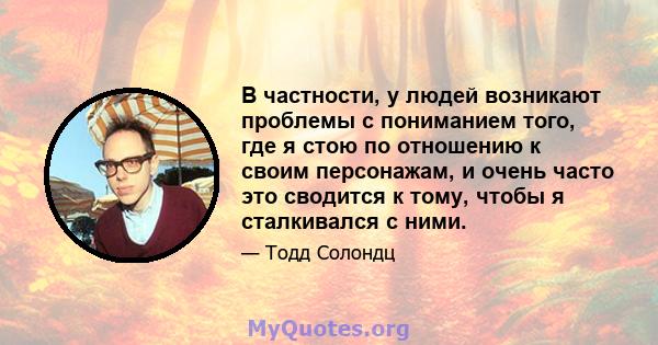 В частности, у людей возникают проблемы с пониманием того, где я стою по отношению к своим персонажам, и очень часто это сводится к тому, чтобы я сталкивался с ними.