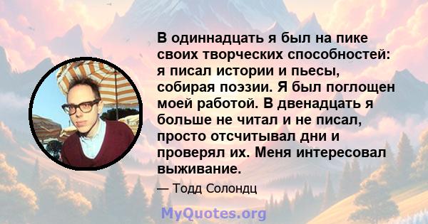 В одиннадцать я был на пике своих творческих способностей: я писал истории и пьесы, собирая поэзии. Я был поглощен моей работой. В двенадцать я больше не читал и не писал, просто отсчитывал дни и проверял их. Меня