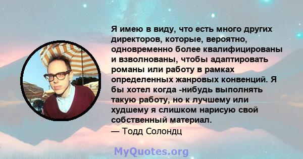 Я имею в виду, что есть много других директоров, которые, вероятно, одновременно более квалифицированы и взволнованы, чтобы адаптировать романы или работу в рамках определенных жанровых конвенций. Я бы хотел когда