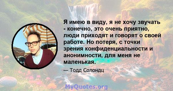 Я имею в виду, я не хочу звучать - конечно, это очень приятно, люди приходят и говорят о своей работе. Но потеря, с точки зрения конфиденциальности и анонимности, для меня не маленькая.