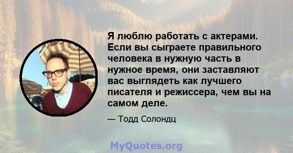 Я люблю работать с актерами. Если вы сыграете правильного человека в нужную часть в нужное время, они заставляют вас выглядеть как лучшего писателя и режиссера, чем вы на самом деле.