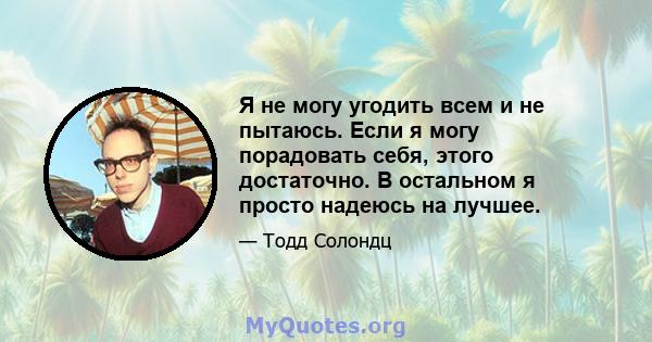 Я не могу угодить всем и не пытаюсь. Если я могу порадовать себя, этого достаточно. В остальном я просто надеюсь на лучшее.