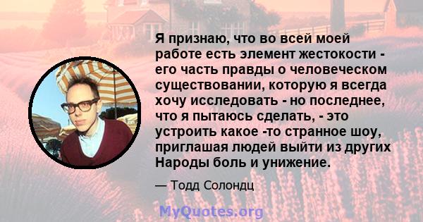 Я признаю, что во всей моей работе есть элемент жестокости - его часть правды о человеческом существовании, которую я всегда хочу исследовать - но последнее, что я пытаюсь сделать, - это устроить какое -то странное шоу, 