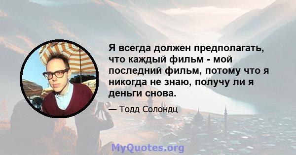 Я всегда должен предполагать, что каждый фильм - мой последний фильм, потому что я никогда не знаю, получу ли я деньги снова.