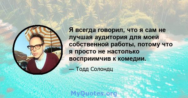 Я всегда говорил, что я сам не лучшая аудитория для моей собственной работы, потому что я просто не настолько восприимчив к комедии.