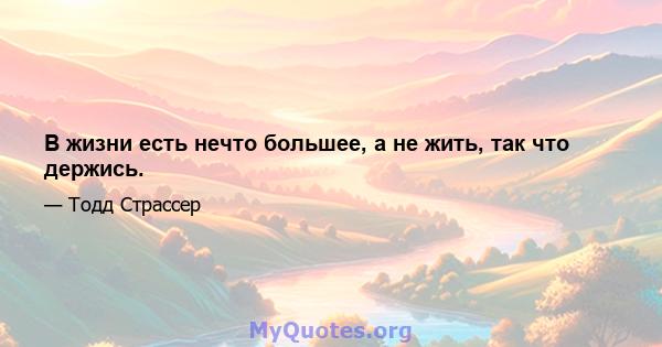 В жизни есть нечто большее, а не жить, так что держись.