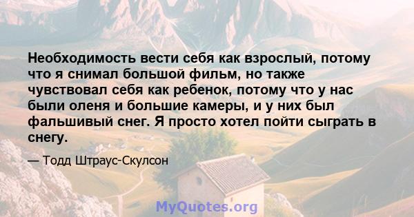 Необходимость вести себя как взрослый, потому что я снимал большой фильм, но также чувствовал себя как ребенок, потому что у нас были оленя и большие камеры, и у них был фальшивый снег. Я просто хотел пойти сыграть в