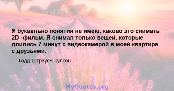 Я буквально понятия не имею, каково это снимать 2D -фильм. Я снимал только вещей, которые длились 7 минут с видеокамерой в моей квартире с друзьями.