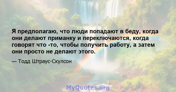 Я предполагаю, что люди попадают в беду, когда они делают приманку и переключаются, когда говорят что -то, чтобы получить работу, а затем они просто не делают этого.