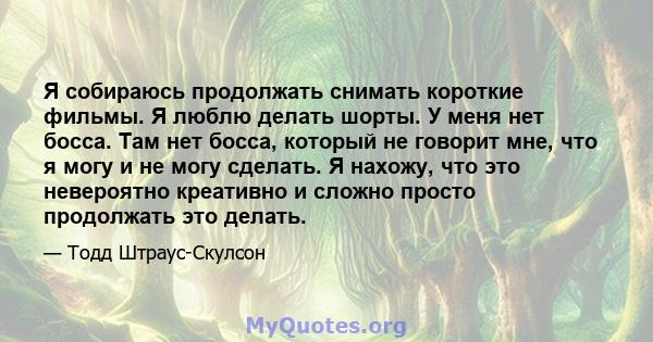 Я собираюсь продолжать снимать короткие фильмы. Я люблю делать шорты. У меня нет босса. Там нет босса, который не говорит мне, что я могу и не могу сделать. Я нахожу, что это невероятно креативно и сложно просто