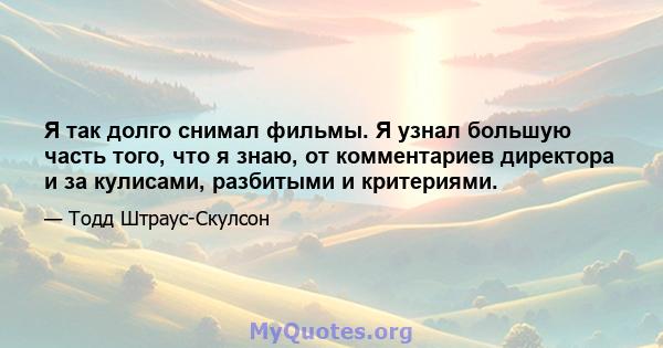 Я так долго снимал фильмы. Я узнал большую часть того, что я знаю, от комментариев директора и за кулисами, разбитыми и критериями.