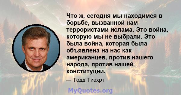 Что ж, сегодня мы находимся в борьбе, вызванной нам террористами ислама. Это война, которую мы не выбрали. Это была война, которая была объявлена ​​на нас как американцев, против нашего народа, против нашей конституции.