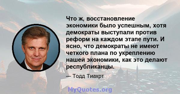 Что ж, восстановление экономики было успешным, хотя демократы выступали против реформ на каждом этапе пути. И ясно, что демократы не имеют четкого плана по укреплению нашей экономики, как это делают республиканцы.