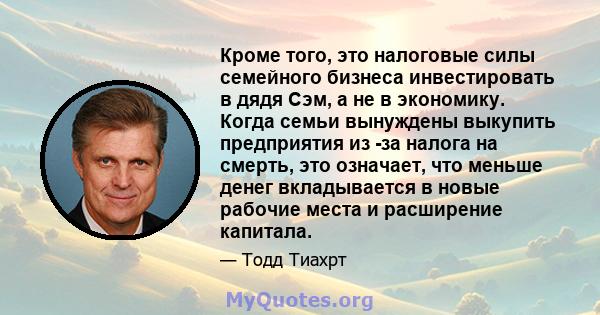 Кроме того, это налоговые силы семейного бизнеса инвестировать в дядя Сэм, а не в экономику. Когда семьи вынуждены выкупить предприятия из -за налога на смерть, это означает, что меньше денег вкладывается в новые