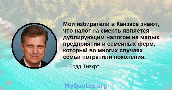 Мои избиратели в Канзасе знают, что налог на смерть является дублирующим налогом на малых предприятий и семейных ферм, который во многих случаях семьи потратили поколения.