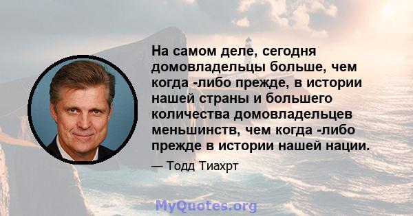 На самом деле, сегодня домовладельцы больше, чем когда -либо прежде, в истории нашей страны и большего количества домовладельцев меньшинств, чем когда -либо прежде в истории нашей нации.