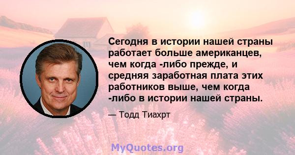 Сегодня в истории нашей страны работает больше американцев, чем когда -либо прежде, и средняя заработная плата этих работников выше, чем когда -либо в истории нашей страны.