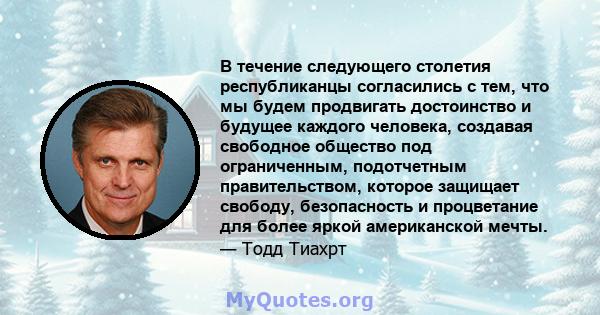 В течение следующего столетия республиканцы согласились с тем, что мы будем продвигать достоинство и будущее каждого человека, создавая свободное общество под ограниченным, подотчетным правительством, которое защищает