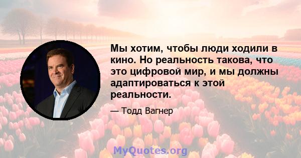 Мы хотим, чтобы люди ходили в кино. Но реальность такова, что это цифровой мир, и мы должны адаптироваться к этой реальности.