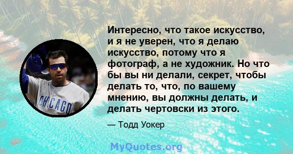 Интересно, что такое искусство, и я не уверен, что я делаю искусство, потому что я фотограф, а не художник. Но что бы вы ни делали, секрет, чтобы делать то, что, по вашему мнению, вы должны делать, и делать чертовски из 