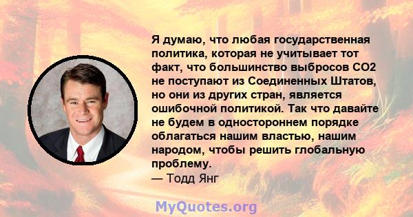 Я думаю, что любая государственная политика, которая не учитывает тот факт, что большинство выбросов CO2 не поступают из Соединенных Штатов, но они из других стран, является ошибочной политикой. Так что давайте не будем 