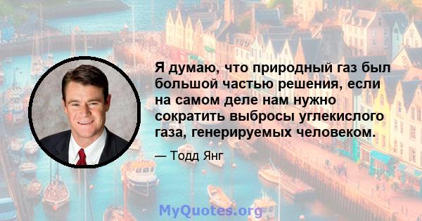 Я думаю, что природный газ был большой частью решения, если на самом деле нам нужно сократить выбросы углекислого газа, генерируемых человеком.