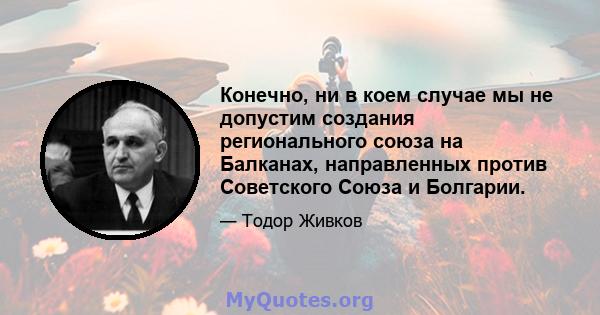 Конечно, ни в коем случае мы не допустим создания регионального союза на Балканах, направленных против Советского Союза и Болгарии.