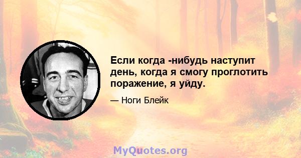 Если когда -нибудь наступит день, когда я смогу проглотить поражение, я уйду.