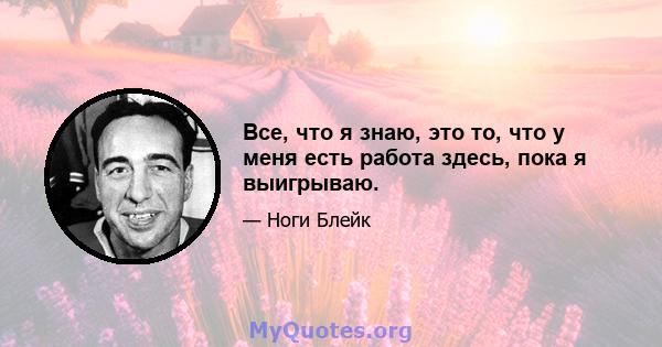 Все, что я знаю, это то, что у меня есть работа здесь, пока я выигрываю.