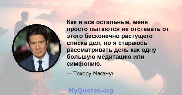 Как и все остальные, меня просто пытаются не отставать от этого бесконечно растущего списка дел, но я стараюсь рассматривать день как одну большую медитацию или симфонию.