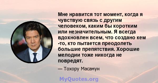 Мне нравится тот момент, когда я чувствую связь с другим человеком, каким бы коротким или незначительным. Я всегда вдохновлен всем, что создано кем -то, кто пытается преодолеть большие препятствия. Хорошие мелодии тоже