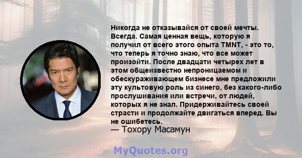 Никогда не отказывайся от своей мечты. Всегда. Самая ценная вещь, которую я получил от всего этого опыта TMNT, - это то, что теперь я точно знаю, что все может произойти. После двадцати четырех лет в этом общеизвестно