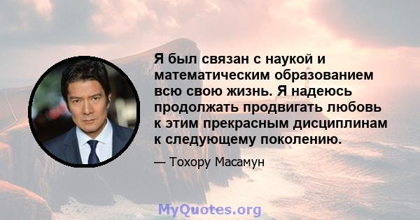 Я был связан с наукой и математическим образованием всю свою жизнь. Я надеюсь продолжать продвигать любовь к этим прекрасным дисциплинам к следующему поколению.