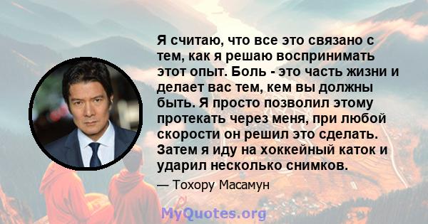 Я считаю, что все это связано с тем, как я решаю воспринимать этот опыт. Боль - это часть жизни и делает вас тем, кем вы должны быть. Я просто позволил этому протекать через меня, при любой скорости он решил это