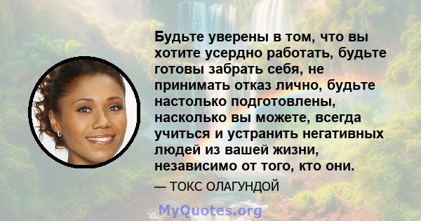 Будьте уверены в том, что вы хотите усердно работать, будьте готовы забрать себя, не принимать отказ лично, будьте настолько подготовлены, насколько вы можете, всегда учиться и устранить негативных людей из вашей жизни, 