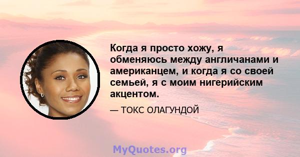 Когда я просто хожу, я обменяюсь между англичанами и американцем, и когда я со своей семьей, я с моим нигерийским акцентом.