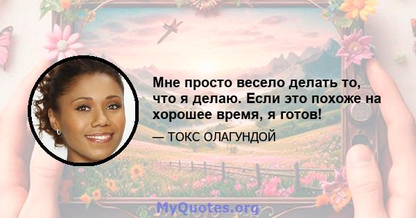 Мне просто весело делать то, что я делаю. Если это похоже на хорошее время, я готов!