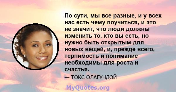 По сути, мы все разные, и у всех нас есть чему поучиться, и это не значит, что люди должны изменить то, кто вы есть, но нужно быть открытым для новых вещей, и, прежде всего, терпимость и понимание необходимы для роста и 