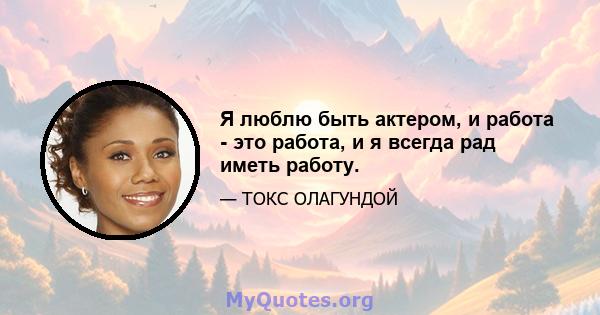 Я люблю быть актером, и работа - это работа, и я всегда рад иметь работу.