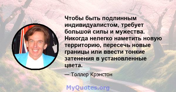 Чтобы быть подлинным индивидуалистом, требует большой силы и мужества. Никогда нелегко наметить новую территорию, пересечь новые границы или ввести тонкие затенения в установленные цвета.