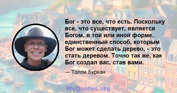 Бог - это все, что есть. Поскольку все, что существует, является Богом, в той или иной форме, единственный способ, которым Бог может сделать дерево, - это стать деревом. Точно так же, как Бог создал вас, став вами.