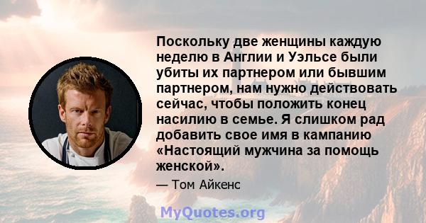 Поскольку две женщины каждую неделю в Англии и Уэльсе были убиты их партнером или бывшим партнером, нам нужно действовать сейчас, чтобы положить конец насилию в семье. Я слишком рад добавить свое имя в кампанию