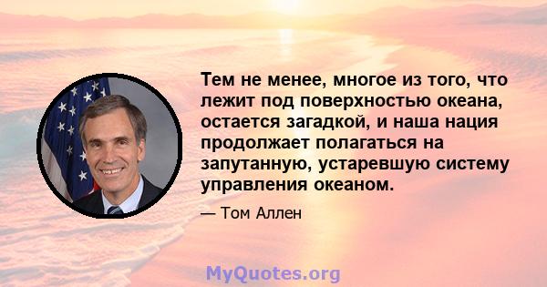 Тем не менее, многое из того, что лежит под поверхностью океана, остается загадкой, и наша нация продолжает полагаться на запутанную, устаревшую систему управления океаном.