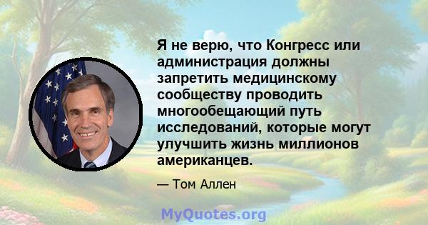 Я не верю, что Конгресс или администрация должны запретить медицинскому сообществу проводить многообещающий путь исследований, которые могут улучшить жизнь миллионов американцев.