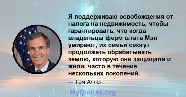 Я поддерживаю освобождения от налога на недвижимость, чтобы гарантировать, что когда владельцы ферм штата Мэн умирают, их семьи смогут продолжать обрабатывать землю, которую они защищали и жили, часто в течение