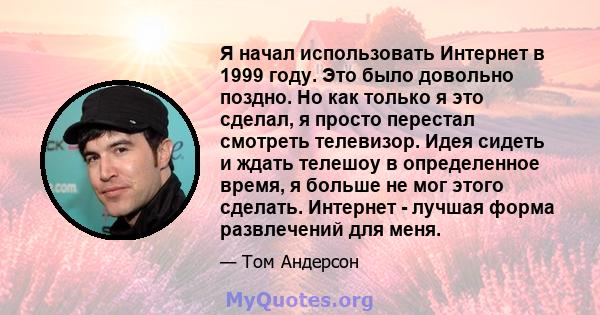 Я начал использовать Интернет в 1999 году. Это было довольно поздно. Но как только я это сделал, я просто перестал смотреть телевизор. Идея сидеть и ждать телешоу в определенное время, я больше не мог этого сделать.