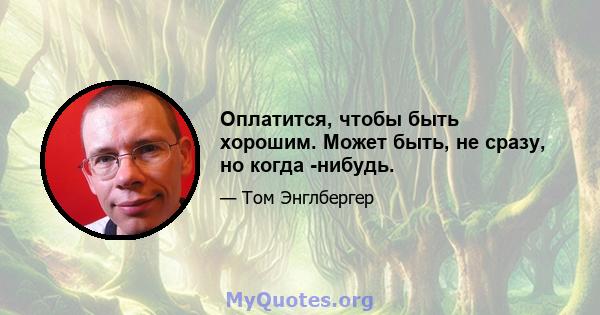 Оплатится, чтобы быть хорошим. Может быть, не сразу, но когда -нибудь.